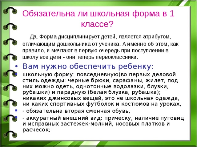 Обязательна ли школьная форма в 1 классе?   Да. Форма дисциплинирует детей, является атрибутом, отличающим дошкольника от ученика. А именно об этом, как правило, и мечтают в первую очередь при поступлении в школу все дети - они теперь первоклассники. Вам нужно обеспечить ребенку: школьную форму: повседневную(во первых деловой стиль одежды: черные брюки, сарафаны, жилет, под них можно одеть, однотонные водолазки, блузки, рубашки) и парадную (белая блузка, рубашка); никаких джинсовых вещей, это не школьная одежда, ни каких спортивных футболок и костюмов на уроках, - обязательна вторая сменная обувь, - аккуратный внешний вид: прическу, наличие пуговиц и исправных застежек-молний, носовых платков и расчесок; 