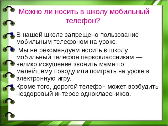 Можно ли носить в школу мобильный телефон?  В нашей школе запрещено пользование мобильным телефоном на уроке.  Мы не рекомендуем носить в школу мобильный телефон первоклассникам — велико искушение звонить маме по малейшему поводу или поиграть на уроке в электронную игру. Кроме того, дорогой телефон может возбудить нездоровый интерес одноклассников. 