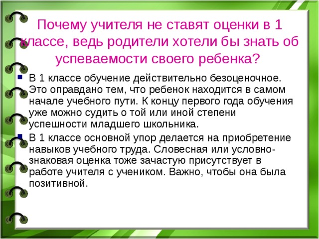 Почему учителя не ставят оценки в 1 классе, ведь родители хотели бы знать об успеваемости своего ребенка?  В 1 классе обучение действительно безоценочное. Это оправдано тем, что ребенок находится в самом начале учебного пути. К концу первого года обучения уже можно судить о той или иной степени успешности младшего школьника. В 1 классе основной упор делается на приобретение навыков учебного труда. Словесная или условно-знаковая оценка тоже зачастую присутствует в работе учителя с учеником. Важно, чтобы она была позитивной. 