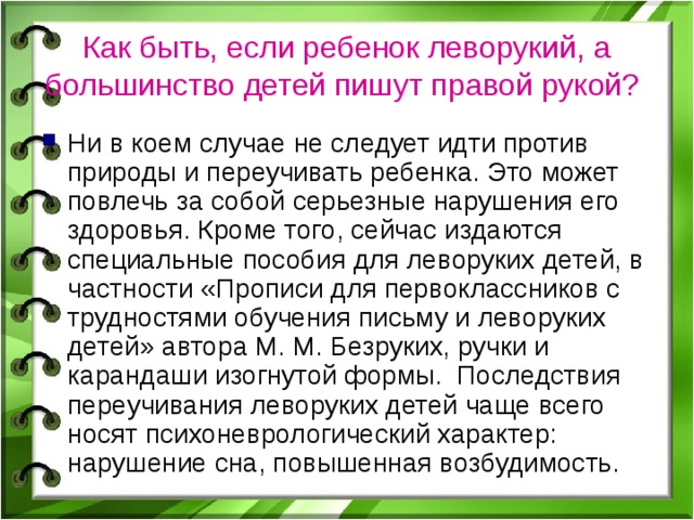 Как быть, если ребенок леворукий, а большинство детей пишут правой рукой?  Ни в коем случае не следует идти против природы и переучивать ребенка. Это может повлечь за собой серьезные нарушения его здоровья. Кроме того, сейчас издаются специальные пособия для леворуких детей, в частности «Прописи для первоклассников с трудностями обучения письму и леворуких детей» автора М. М. Безруких, ручки и карандаши изогнутой формы. Последствия переучивания леворуких детей чаще всего носят психоневрологический характер: нарушение сна, повышенная возбудимость. 