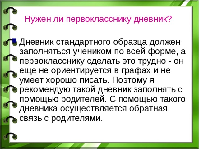 Нужен ли первокласснику дневник?  Дневник стандартного образца должен заполняться учеником по всей форме, а первокласснику сделать это трудно - он еще не ориентируется в графах и не умеет хорошо писать. Поэтому я рекомендую такой дневник заполнять с помощью родителей. С помощью такого дневника осуществляется обратная связь с родителями. 