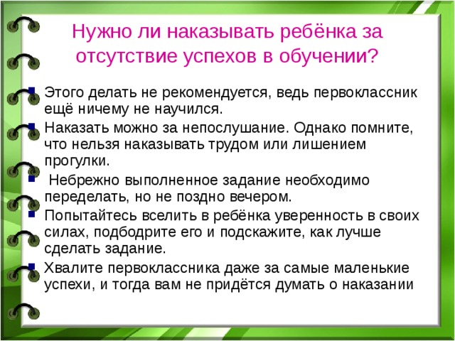 Нужно ли наказывать ребёнка за отсутствие успехов в обучении? Этого делать не рекомендуется, ведь первоклассник ещё ничему не научился. Наказать можно за непослушание. Однако помните, что нельзя наказывать трудом или лишением прогулки.  Небрежно выполненное задание необходимо переделать, но не поздно вечером. Попытайтесь вселить в ребёнка уверенность в своих силах, подбодрите его и подскажите, как лучше сделать задание. Хвалите первоклассника даже за самые маленькие успехи, и тогда вам не придётся думать о наказании 