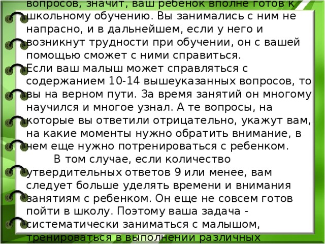 Если вы ответили утвердительно на 15 и более вопросов, значит, ваш ребенок вполне готов к школьному обучению. Вы занимались с ним не напрасно, и в дальнейшем, если у него и возникнут трудности при обучении, он с вашей помощью сможет с ними справиться.  Если ваш малыш может справляться с содержанием 10-14 вышеуказанных вопросов, то вы на верном пути. За время занятий он многому научился и многое узнал. А те вопросы, на которые вы ответили отрицательно, укажут вам, на какие моменты нужно обратить внимание, в чем еще нужно потренироваться с ребенком.  В том случае, если количество утвердительных ответов 9 или менее, вам следует больше уделять времени и внимания занятиям с ребенком. Он еще не совсем готов пойти в школу. Поэтому ваша задача - систематически заниматься с малышом, тренироваться в выполнении различных упражнений.   