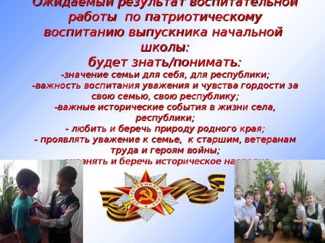 Ожидаемый результат воспитательной работы по патриотическому воспитанию выпускника начальной школы:  будет знать/понимать:  -значение семьи для себя, для республики;  -важность воспитания уважения и чувства гордости за свою семью, свою республику;  -важные исторические события в жизни села, республики;  - любить и беречь природу родного края;  - проявлять уважение к семье, к старшим, ветеранам труда и героям войны;  - охранять и беречь историческое наследие. 