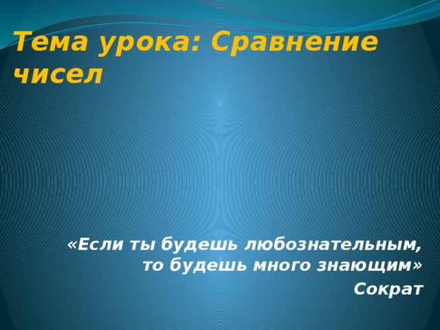 Тема урока: Сравнение чисел «Если ты будешь любознательным, то будешь много знающим» Сократ 
