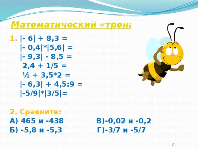 Математический «тренажёр» 1. |- 6| + 8,3 =  |- 0,4|*|5,6| =  |- 9,3| - 8,5 =  2,4 + 1/5 =   ½ + 3,5*2 =  |- 6,3| + 4,5:9 =  |-5/9|*|3/5|=  2. Сравните: А) 465 и -438 В)-0,02 и -0,2 Б) -5,8 и -5,3 Г)-3/7 и -5/7  