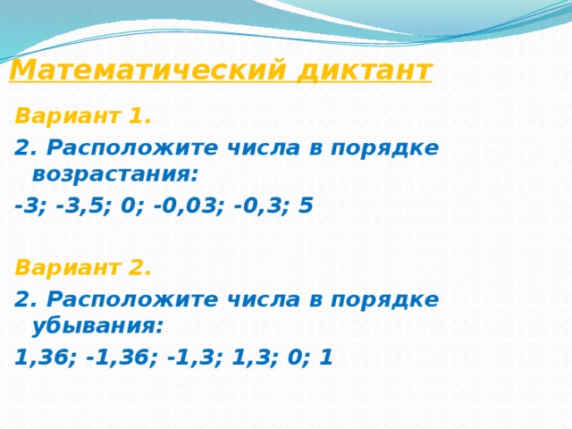Математический диктант Вариант 1. 2. Расположите числа в порядке возрастания: -3; -3,5; 0; -0,03; -0,3; 5  Вариант 2. 2. Расположите числа в порядке убывания: 1,36; -1,36; -1,3; 1,3; 0; 1  