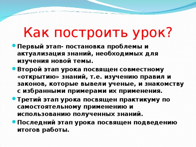 Как построить урок? Первый этап- постановка проблемы и актуализация знаний, необходимых для изучения новой темы. Второй этап урока посвящен совместному «открытию» знаний, т.е. изучению правил и законов, которые вывели ученые, и знакомству с избранными примерами их применения. Третий этап урока посвящен практикуму по самостоятельному применению и использованию полученных знаний.  Последний этап урока посвящен подведению итогов работы.