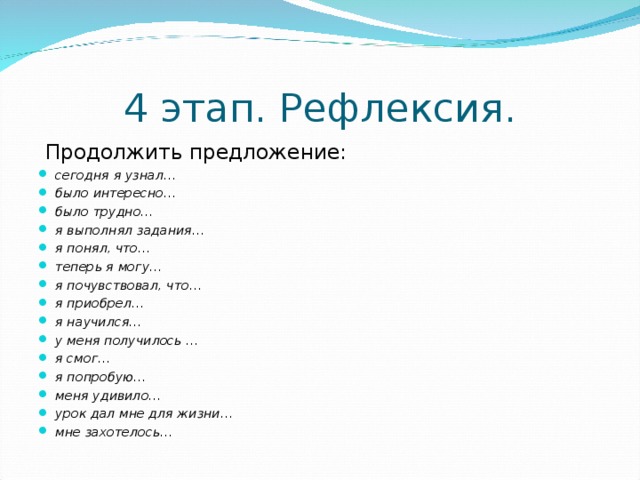 4 этап. Рефлексия.  Продолжить предложение: сегодня я узнал… было интересно… было трудно… я выполнял задания… я понял, что… теперь я могу… я почувствовал, что… я приобрел… я научился… у меня получилось … я смог… я попробую… меня удивило… урок дал мне для жизни… мне захотелось…  сегодня я узнал… было интересно… было трудно