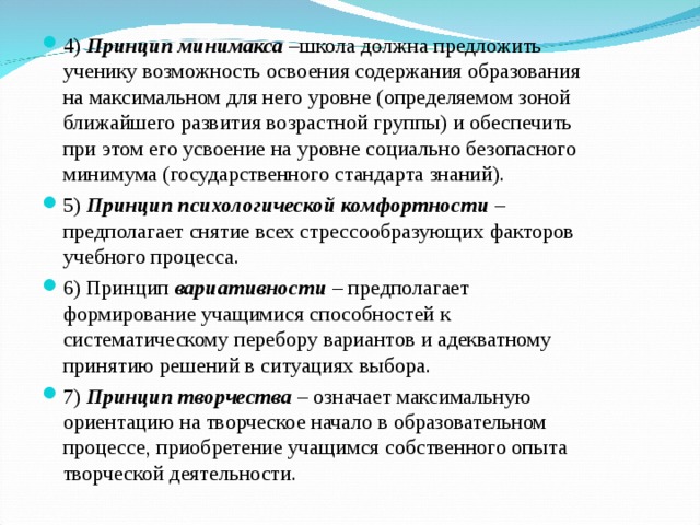 4) Принцип  минимакса –школа должна предложить ученику возможность освоения содержания образования на максимальном для него уровне (определяемом зоной ближайшего развития возрастной группы) и обеспечить при этом его усвоение на уровне социально безопасного минимума (государственного стандарта знаний). 5) Принцип  психологической комфортности – предполагает снятие всех стрессообразующих факторов учебного процесса. 6) Принцип вариативности – предполагает формирование учащимися способностей к систематическому перебору вариантов и адекватному принятию решений в ситуациях выбора. 7) Принцип  творчества – означает максимальную ориентацию на творческое начало в образовательном процессе, приобретение учащимся собственного опыта творческой деятельности.