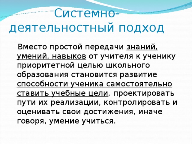 Системно-деятельностный подход  Вместо простой передачи знаний, умений, навыков от учителя к ученику приоритетной целью школьного образования становится развитие способности ученика самостоятельно ставить учебные цели , проектировать пути их реализации, контролировать и оценивать свои достижения, иначе говоря, умение учиться.