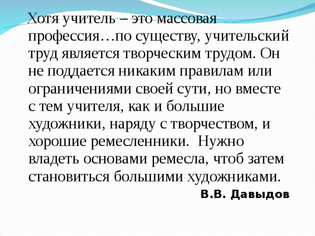 Хотя учитель – это массовая профессия…по существу, учительский труд является творческим трудом. Он не поддается никаким правилам или ограничениями своей сути, но вместе с тем учителя, как и большие художники, наряду с творчеством, и хорошие ремесленники. Нужно владеть основами ремесла, чтоб затем становиться большими художниками. В.В. Давыдов