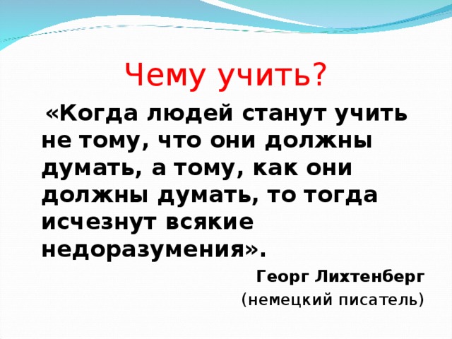 Чему учить?  «Когда людей станут учить не тому, что они должны думать, а тому, как они должны думать, то тогда исчезнут всякие недоразумения». Георг Лихтенберг  (немецкий писатель)