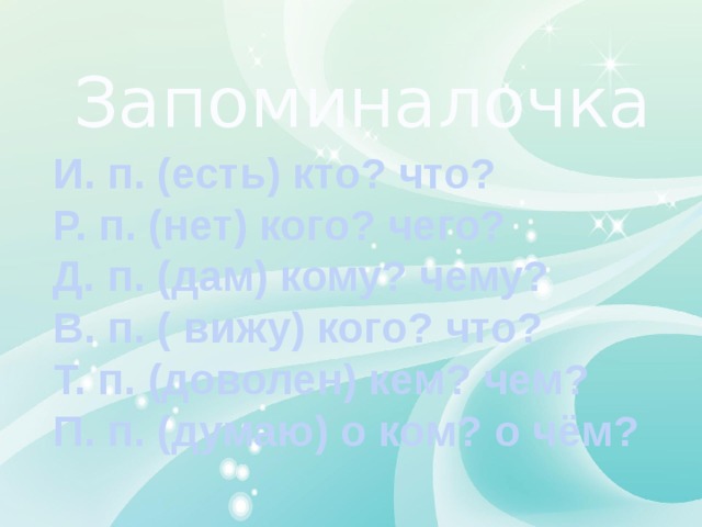 Запоминалочка И. п. (есть) кто? что? Р. п. (нет) кого? чего? Д. п. (дам) кому? чему? В. п. ( вижу) кого? что? Т. п. (доволен) кем? чем? П. п. (думаю) о ком? о чём? 