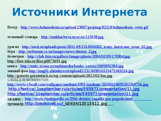 Источники Интернета Ветер - http://www.hohmodrom.ru/upload/23007/projimg/82218/hohmodrom_veter.gif  толковый словарь - http://mukhacheva.ucoz.ru/123638.jpg  ураган - http://uwd.ru/uploads/posts/2011-09/1314944202_scary_hurricane_irene_02.jpg  буря - http://neformat.co.ua/images/news/shtorm_2.jpg  безветрие - http://club.foto.ru/gallery/images/photo/2004/02/09/170904.jpg  http://foto-tula.ru/files/p0073691.jpg  книга - http://static.ozone.ru/multimedia/books_covers/1005092384.jpg  зимний фон http://img01.chitalnya.ru/upload2/231/609016533475369216.jpg  http://gotovie-prezentacii.ru/wp-content/uploads/2013/02/fon.jpg  СЛАЙД ДЛЯ ФИЗМИНУТОК- http://www.v3wall.com/wallpaper/medium/1001/medium_20100116095202369756.jpg    http:// festival.1september.ru/articles/593972/presentation/11.jpg http://festival.1september.ru/articles/593972/presentation/11.jpg загадки - : http://www.chudopredki.ru/2066-detskie-zagadki-pro-pogodu.html  тренажёр- http ://pedsovet.su/_ ld/404/13515811.jpg  