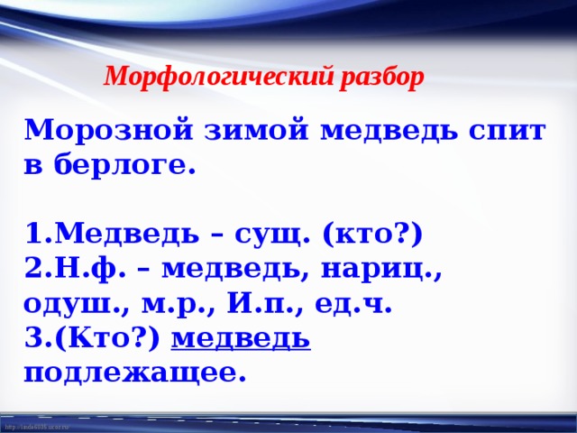 Морфологический разбор Морозной зимой медведь спит в берлоге. 1.Медведь – сущ. (кто?) 2.Н.ф. – медведь, нариц., одуш., м.р., И.п., ед.ч. 3.(Кто?) медведь подлежащее. 