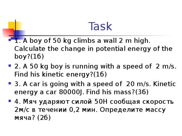 Task 1. A boy of 50 kg climbs a wall 2 m high. Calculate the change in potential energy of the boy?(1 б) 2. A 50 kg boy is running with a speed of 2 m/s. Find his kinetic energy? (1б) 3. A car is going with a speed of 20 m/s. Kinetic energy a car 80000J. Find his mass? (3б) 4. Мяч ударяют силой 50Н сообщая скорость 2м/с в течении 0,2 мин. Определите массу мяча? (2б) 