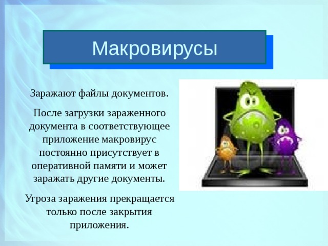 Макровирусы Заражают файлы документов. После загрузки зараженного документа в соответствующее приложение макровирус постоянно присутствует в оперативной памяти и может заражать другие документы. Угроза заражения прекращается только после закрытия приложения.  