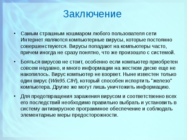 Заключение Самым страшным кошмаром любого пользователя сети Интернет являются компьютерные вирусы, которые постоянно совершенствуются. Вирусы попадают на компьютеры часто, причем иногда не сразу понятно, что же произошло с системой. Бояться вирусов не стоит, особенно если компьютер приобретен совсем недавно, и много информации на жестком диске еще не накопилось. Вирус компьютер не взорвет. Ныне известен только один вирус ( Win95.CIH ), который способен испортить 