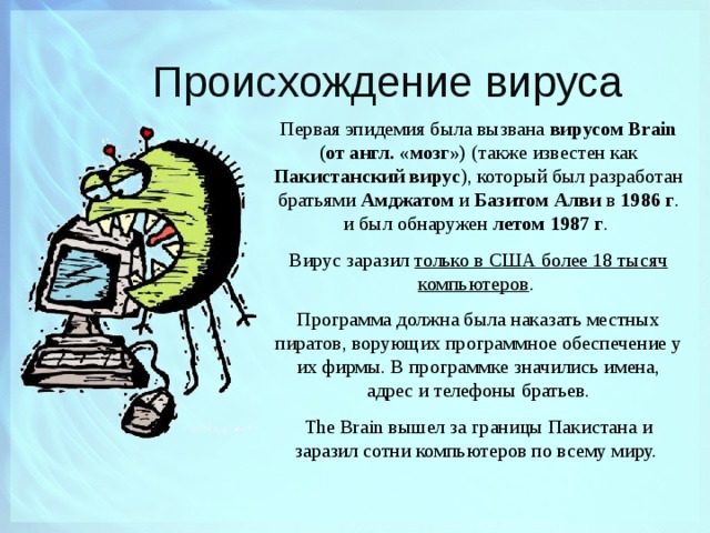 Происхождение вируса Первая эпидемия была вызвана вирусом Brain (от англ. «мозг») (также известен как Пакистанский вирус ), который был разработан братьями Амджатом и Базитом Алви в 1986 г . и был обнаружен летом 1987 г . Вирус заразил только в США более 18 тысяч компьютеров . Программа должна была наказать местных пиратов, ворующих программное обеспечение у их фирмы. В программке значились имена, адрес и телефоны братьев. The Brain вышел за границы Пакистана и заразил сотни компьютеров по всему миру.  