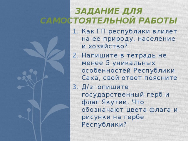 Задание для самостоятельной работы Как ГП республики влияет на ее природу, население и хозяйство? Напишите в тетрадь не менее 5 уникальных особенностей Республики Саха, свой ответ поясните Д/з: опишите государственный герб и флаг Якутии. Что обозначают цвета флага и рисунки на гербе Республики? 