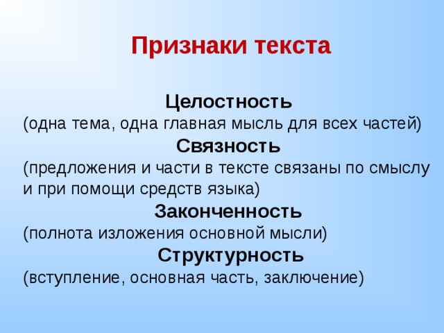 Признаки текста  Целостность  (одна тема, одна главная мысль для всех частей) Связность (предложения и части в тексте связаны по смыслу и при помощи средств языка) Законченность (полнота изложения основной мысли) Структурность (вступление, основная часть, заключение) 