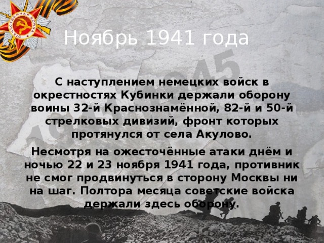  Ноябрь 1941 года С наступлением немецких войск в окрестностях Кубинки держали оборону воины 32-й Краснознамённой, 82-й и 50-й стрелковых дивизий, фронт которых протянулся от села Акулово. Несмотря на ожесточённые атаки днём и ночью 22 и 23 ноября 1941 года, противник не смог продвинуться в сторону Москвы ни на шаг. Полтора месяца советские войска держали здесь оборону. 