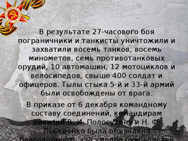 В результате 27-часового боя пограничники и танкисты уничтожили и захватили восемь танков, восемь минометов, семь противотанковых орудий, 10 автомашин, 12 мотоциклов и велосипедов, свыше 400 солдат и офицеров. Тылы стыка 5-й и 33-й армий были освобождены от врага. В приказе от 6 декабря командному составу соединений, командирам дивизий В. И. Полосухину и Н. Ф. Лебеденко была объявлена благодарность «за умелое руководство войсками и быструю ликвидацию противника». 
