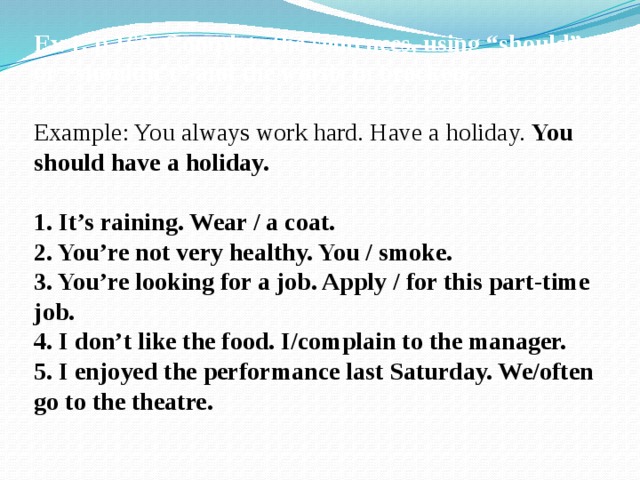 Ex 1, p 163. Complete the sentences, using “should” or “shouldn’t” and the words in brackets. Example: You always work hard. Have a holiday. You should have a holiday. 1. It’s raining. Wear / a coat. 2. You’re not very healthy. You / smoke. 3. You’re looking for a job. Apply / for this part-time job. 4. I don’t like the food. I/complain to the manager. 5. I enjoyed the performance last Saturday. We/often go to the theatre. 