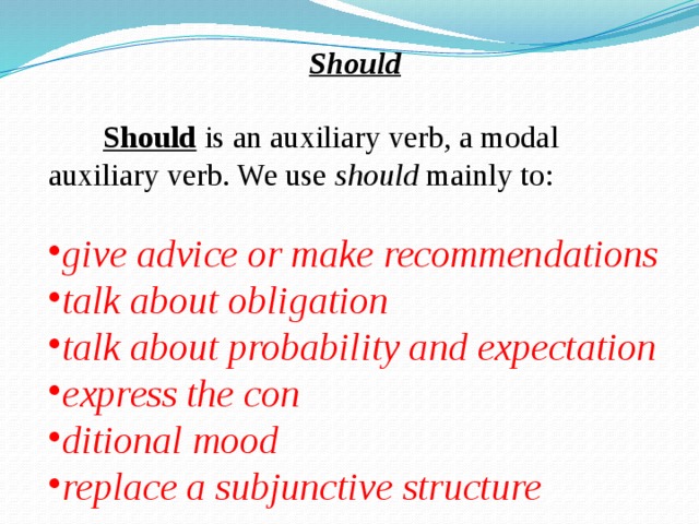  Should   Should is an auxiliary verb, a modal auxiliary verb. We use should mainly to: give advice or make recommendations talk about obligation talk about probability and expectation express the con ditional mood replace a subjunctive structure 