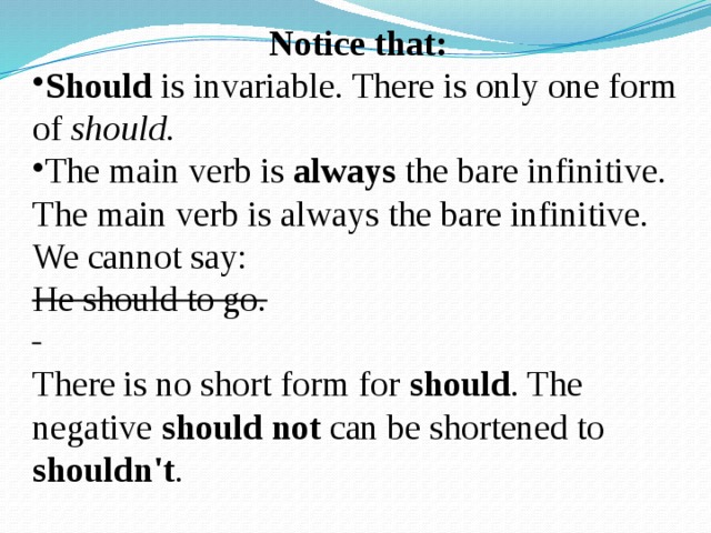 Notice that: Should is invariable. There is only one form of should . The main verb is always the bare infinitive. The main verb is always the bare infinitive. We cannot say:  He should to go. There is no short form for should . The negative should not can be shortened to shouldn't . 