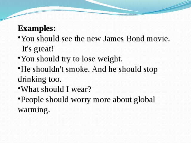 Examples: You should see the new James Bond movie.  It's great! You should try to lose weight. He shouldn't smoke. And he should stop drinking too. What should I wear? People should worry more about global warming. 