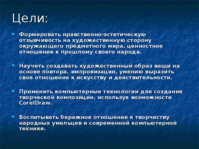 Цели: Формировать нравственно-эстетическую отзывчивость на художественную сторону окружающего предметного мира, ценностное отношение к прошлому своего народа.  Научить создавать художественный образ вещи на основе повтора, импровизации, умению выразить свое отношение к искусству и действительности.  Применить компьютерные технологии для создания творческой композиции, используя возможности CorelDraw.  Воспитывать бережное отношение к творчеству народных умельцев и современной компьютерной технике. 