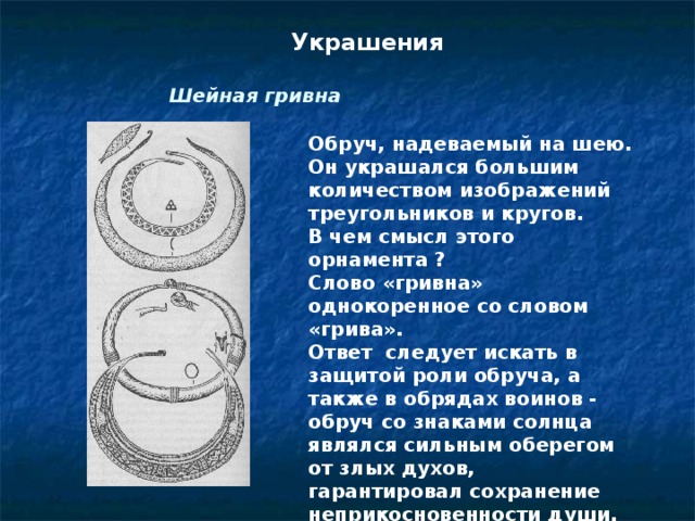 Украшения Шейная гривна Обруч, надеваемый на шею. Он украшался большим количеством изображений треугольников и кругов.  В чем смысл этого орнамента ? Слово «гривна» однокоренное со словом «грива». Ответ  следует искать в защитой роли обруча, а также в обрядах воинов - обруч со знаками солнца являлся сильным оберегом от злых духов, гарантировал сохранение неприкосновенности души.  