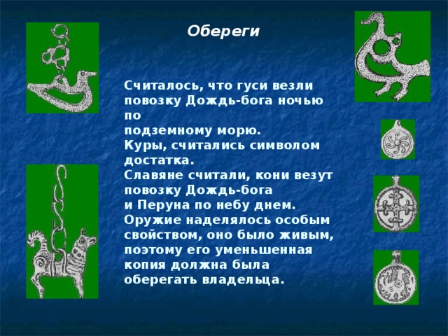 Обереги Считалось, что гуси везли повозку Дождь-бога ночью по подземному морю. Куры, считались символом достатка. Славяне считали, кони везут повозку Дождь-бога и Перуна по небу днем. Оружие наделялось особым  свойством, оно было живым, поэтому его уменьшенная копия должна была оберегать владельца.  