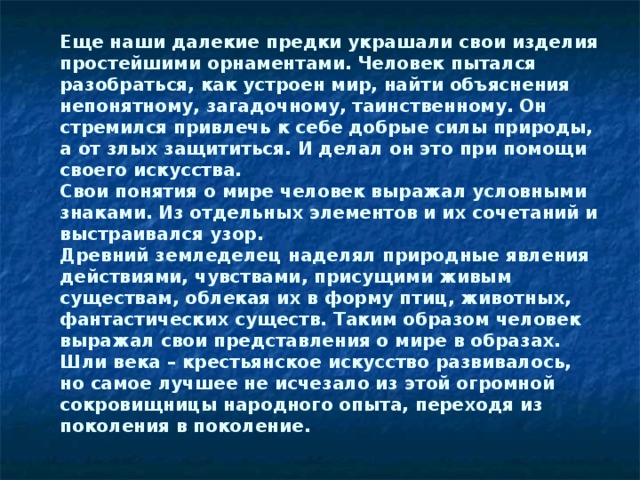 Еще наши далекие предки украшали свои изделия простейшими орнаментами. Человек пытался разобраться, как устроен мир, найти объяснения непонятному, загадочному, таинственному. Он стремился привлечь к себе добрые силы природы, а от злых защититься. И делал он это при помощи своего искусства. Свои понятия о мире человек выражал условными знаками. Из отдельных элементов и их сочетаний и выстраивался узор. Древний земледелец наделял природные явления действиями, чувствами, присущими живым существам, облекая их в форму птиц, животных, фантастических существ. Таким образом человек выражал свои представления о мире в образах. Шли века – крестьянское искусство развивалось, но самое лучшее не исчезало из этой огромной сокровищницы народного опыта, переходя из поколения в поколение.   