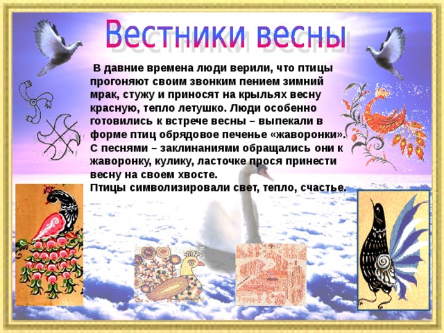  В давние времена люди верили, что птицы прогоняют своим звонким пением зимний мрак, стужу и приносят на крыльях весну красную, тепло летушко. Люди особенно готовились к встрече весны – выпекали в форме птиц обрядовое печенье «жаворонки». С песнями – заклинаниями обращались они к жаворонку, кулику, ласточке прося принести весну на своем хвосте. Птицы символизировали свет, тепло, счастье. 