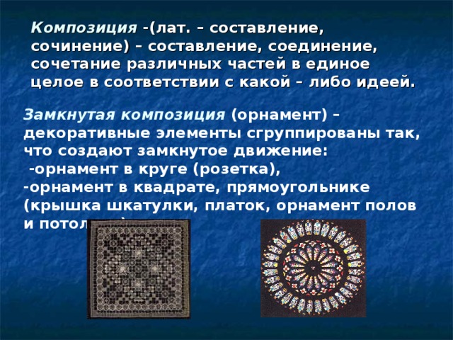 Композиция -(лат. – составление, сочинение) – составление, соединение, сочетание различных частей в единое целое в соответствии с какой – либо идеей. Замкнутая композиция (орнамент) –декоративные элементы сгруппированы так, что создают замкнутое движение:  -орнамент в круге (розетка), -орнамент в квадрате, прямоугольнике (крышка шкатулки, платок, орнамент полов и потолков) 