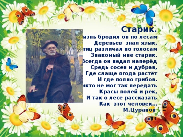 Старик. Всю жизнь бродил он по лесам Деревьев знал язык, Птиц различал по голосам Знакомый мне старик. Всегда он ведал наперёд Средь сосен и дубрав, Где слаще ягода растёт И где полно грибов. Никто не мог так передать Красы полей и рек, И так о лесе рассказать Как этот человек… М.Цуранов 