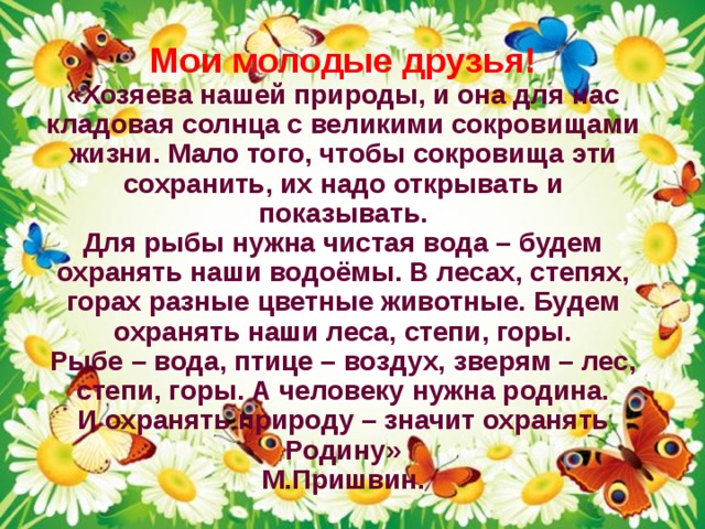 Мои молодые друзья!  «Хозяева нашей природы, и она для нас кладовая солнца с великими сокровищами жизни. Мало того, чтобы сокровища эти сохранить, их надо открывать и показывать.  Для рыбы нужна чистая вода – будем охранять наши водоёмы. В лесах, степях, горах разные цветные животные. Будем охранять наши леса, степи, горы.  Рыбе – вода, птице – воздух, зверям – лес, степи, горы. А человеку нужна родина.  И охранять природу – значит охранять Родину»  М.Пришвин. 