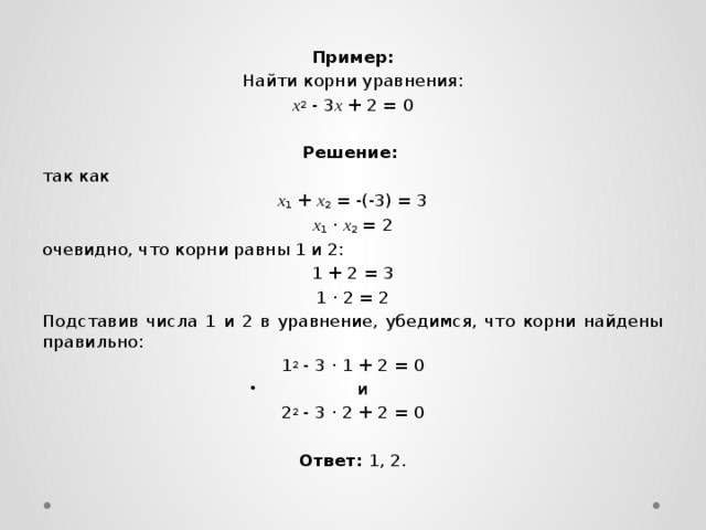 Пример: Найти корни уравнения: x 2  - 3 x  + 2 = 0  Решение:   так как x 1  +  x 2  = -(-3) = 3 x 1  ·  x 2  = 2 очевидно, что корни равны 1 и 2: 1 + 2 = 3 1 · 2 = 2 Подставив числа 1 и 2 в уравнение, убедимся, что корни найдены правильно: 1 2  - 3 · 1 + 2 = 0 и 2 2  - 3 · 2 + 2 = 0  Ответ: 1, 2. 