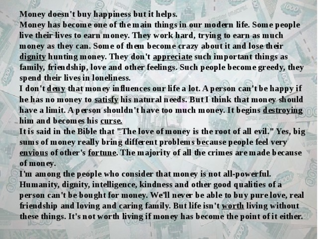 Money doesn't buy happiness but it helps.  Money has become one of the main things in our modern life. Some people live their lives to earn money. They work hard, trying to earn as much money as they can. Some of them become crazy about it and lose their dignity hunting money. They don't appreciate such important things as family, friendship, love and other feelings. Such people become greedy, they spend their lives in loneliness.   I don't deny that money influences our life a lot. A person can't be happy if he has no money to satisfy his natural needs. But I think that money should have a limit. A person shouldn't have too much money. It begins destroying him and becomes his curse.    It is said in the Bible that 