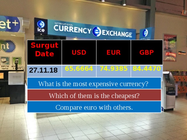 Surgut Date USD 27.11.18 65.6664  EUR GBP 74.9385 84.4470 What is the most expensive currency? Which of them is the cheapest? Compare euro with others. 