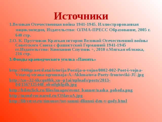 Источники 1.Великая Отечественная война 1941-1945. Иллюстрированная энциклопедия, Издательство: ОЛМА-ПРЕСС Образование, 2005 г. 640 стр. 2.О. К. Прутчиков Краткая история Великой Отечественной войны Советского Союза с фашистской Германией 1941-1945 гг.Издательство: Компания Спутник +, 2010 г.Мягкая обложка, 216 стр. 3 .Фонды краеведческого уголка «Память»  http://900igr.net/datai/istorija/Poezija-o-vojne/0002-002-Poet-i-vojna-Vstavaj-strana-ogromnaja-A.-Akhmatova-Poety-frontoviki-JU.jpg  http://xn--32-6kcqu0bk.xn--p1ai/uploads/posts/2013-04/1367125448_oboifghfgdh.jpg http://biletclick.ru/files/images/event_banner/nasha_pobeda.png http://mondvor.narod.ru/OSlavaA.jpg http://libverse.ru/simonov/tot-samui-dlinnui-den-v-gody.html
