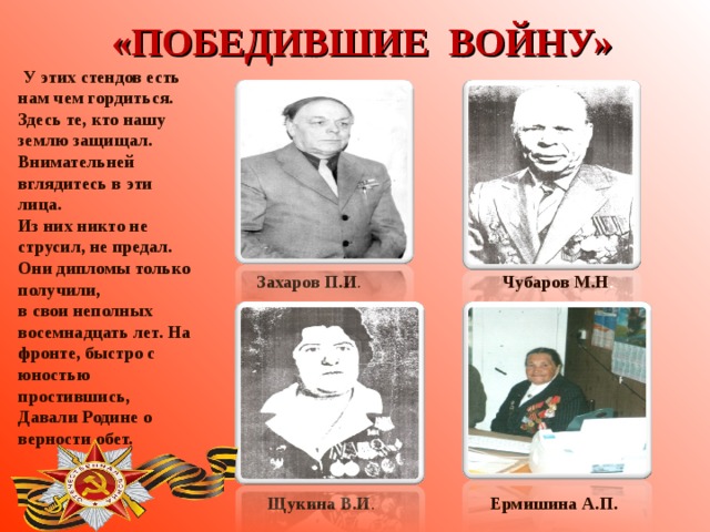 «ПОБЕДИВШИЕ ВОЙНУ»  У этих стендов есть нам чем гордиться. Здесь те, кто нашу землю защищал. Внимательней вглядитесь в эти лица. Из них никто не струсил, не предал. Они дипломы только получили, в свои неполных восемнадцать лет. На фронте, быстро с юностью простившись, Давали Родине о верности обет.  . Захаров П.И .  Чубаров М.Н .  Щукина В.И .  Ермишина А.П.