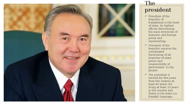 The president President of the Republic of Kazakhstan is the head of state, its highest official determining the main directions of domestic and foreign policy and representing. President of the Republic ensures the coordinated functioning of all branches of state power and responsibility of government to the people. The president is elected for five years from the citizens at least 40 years old, living at least 10 years in the country and fluent in the state (i.e, Kazakh) language. 