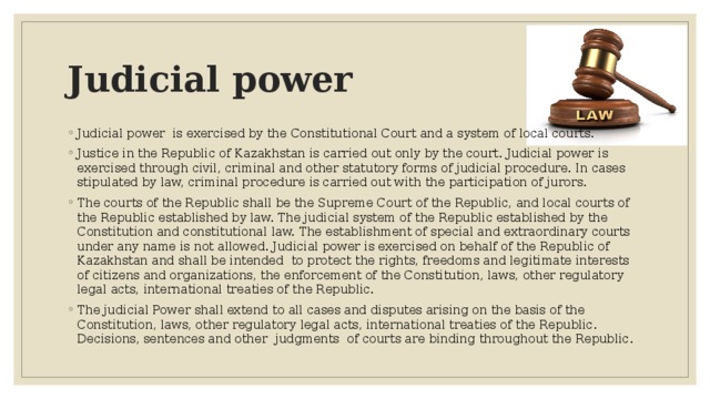 Judicial power Judicial power is exercised by the Constitutional Court and a system of local courts. Justice in the Republic of Kazakhstan is carried out only by the court. Judicial power is exercised through civil, criminal and other statutory forms of judicial procedure. In cases stipulated by law, criminal procedure is carried out with the participation of jurors. The courts of the Republic shall be the Supreme Court of the Republic, and local courts of the Republic established by law. The judicial system of the Republic established by the Constitution and constitutional law. The establishment of special and extraordinary courts under any name is not allowed. Judicial power is exercised on behalf of the Republic of Kazakhstan and shall be intended to protect the rights, freedoms and legitimate interests of citizens and organizations, the enforcement of the Constitution, laws, other regulatory legal acts, international treaties of the Republic. The judicial Power shall extend to all cases and disputes arising on the basis of the Constitution, laws, other regulatory legal acts, international treaties of the Republic. Decisions, sentences and other judgments of courts are binding throughout the Republic.  