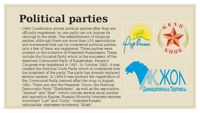 Political parties 1995 Constitution allows political parties after they are officially registered; no one party can not impose its ideology to the state. The establishment of religious parties. Although there are more than 100 associations and movements that can be considered political parties, only a few of them are registered. Three parties were created on the initiative of President Nazarbayev. These include the Socialist Party, which is the successor of the dissolved Communist Party of Kazakhstan. People's Congress was registered in 1991. In October 1992, it was created the National Unity Party, which is considered now the president of the party. The party has already replaced several leaders. In 1994 it was allowed the registration of the Communist Party, banned after the coup in August 1991. There are also the Peasants' Union, the National Democratic Party 