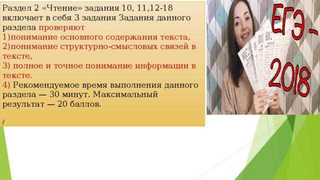 Раздел 2 «Чтение» задания 10, 11,12-18 включает в себя 3 задания Задания данного раздела проверяют понимание основного содержания текста, понимание структурно-смысловых связей в тексте,  полное и точное понимание информации в тексте.  Рекомендуемое время выполнения данного раздела — 30 минут. Максимальный результат — 20 баллов. / 