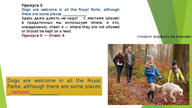 Пропуск E Dogs are welcome in all the Royal Parks, although there are some places _____________. Здесь даже думать не надо!   С местами (places) в придаточных мы используем where, и это, определенно, ответ 4 — where they are not allowed or should be kept on a lead. Пропуск E — Ответ 4   следует держать на поводке Dogs are welcome in all the Royal Parks, although there are some places _ ( where ) ____________. 